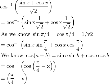 \begin{aligned} &\cos ^{-1}\left(\frac{\sin x+\cos x}{\sqrt{2}}\right)\\ &=\cos ^{-1}\left(\sin \mathrm{x} \frac{1}{\sqrt{2}}+\cos \mathrm{x} \frac{1}{\sqrt{2}}\right)\\ &\text { As we know } \sin \pi / 4=\cos \pi / 4=1 / \mathrm{v} 2\\ &=\cos ^{-1}\left(\sin x \sin \frac{\pi}{4}+\cos x \cos \frac{\pi}{4}\right)\\ &\text { We know } \cos (a-b)=\sin a \sin b+\cos a \cos b\\ &=\cos ^{-1}\left(\cos \left(\frac{\pi}{4}-\mathrm{x}\right)\right)\\ &=\left(\frac{\pi}{4}-\mathrm{x}\right) \end{aligned}