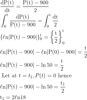 \begin{aligned} &\frac{\mathrm{dP}(\mathrm{t})}{\mathrm{dt}}=\frac{\mathrm{P}(\mathrm{t})-900}{2}\\ &\int_{0}^{t} \frac{\mathrm{d} \mathrm{P}(\mathrm{t})}{\mathrm{P}(\mathrm{t})-900}=\int_{0}^{\mathrm{t}} \frac{\mathrm{dt}}{2}\\ &\{\ell \mathrm{n}|\mathrm{P}(\mathrm{t})-900|\}_{0}^{\mathrm{t}}=\left\{\frac{\mathrm{t}}{2}\right\}_{0}^{\mathrm{t}}\\ &\ell \mathrm{n}|\mathrm{P}(\mathrm{t})-900|-\ell \mathrm{n}|\mathrm{P}(0)-900|=\frac{\mathrm{t}}{2}\\ &\ell \mathrm{n}|\mathrm{P}(\mathrm{t})-900|-\ln 50=\frac{\mathrm{t}}{2}\\ &\text { Let at } t=t_{1}, P(t)=0 \text { hence }\\ &\ell \mathrm{n}|\mathrm{P}(\mathrm{t})-900|-\ln 50=\frac{\mathrm{t}_{1}}{2}\\ &\mathrm{t}_{1}=2 \ell \mathrm{n} 18 \end{aligned}