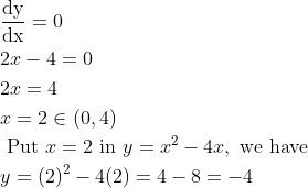 \begin{aligned} &\frac{\mathrm{dy}}{\mathrm{dx}}=0\\ &2 x-4=0\\ &2 x=4\\ &x=2 \in(0,4)\\ &\text { Put } x=2 \text { in } y=x^{2}-4 x, \text { we have }\\ &y=(2)^{2}-4(2)=4-8=-4 \end{aligned}