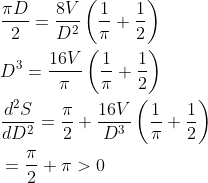 \begin{aligned} &\frac{\pi D}{2}=\frac{8 V}{D^{2}}\left(\frac{1}{\pi}+\frac{1}{2}\right) \\ &D^{3}=\frac{16 V}{\pi}\left(\frac{1}{\pi}+\frac{1}{2}\right) \\ &\frac{d^{2} S}{d D^{2}}=\frac{\pi}{2}+\frac{16 V}{D^{3}}\left(\frac{1}{\pi}+\frac{1}{2}\right) \\ &=\frac{\pi}{2}+\pi>0 \end{aligned}