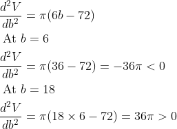 \begin{aligned} &\frac{d^{2} V}{d b^{2}}=\pi(6 b-72) \\ &\text { At } b=6 \\ &\frac{d^{2} V}{d b^{2}}=\pi(36-72)=-36 \pi<0 \\ &\text { At } b=18 \\ &\frac{d^{2} V}{d b^{2}}=\pi(18 \times 6-72)=36 \pi>0 \end{aligned}