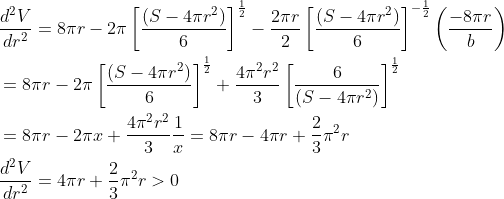 \begin{aligned} &\frac{d^{2} V}{d r^{2}}=8 \pi r-2 \pi\left[\frac{\left(S-4 \pi r^{2}\right)}{6}\right]^{\frac{1}{2}}-\frac{2 \pi r}{2}\left[\frac{\left(S-4 \pi r^{2}\right)}{6}\right]^{-\frac{1}{2}}\left(\frac{-8 \pi r}{b}\right) \\ &=8 \pi r-2 \pi\left[\frac{\left(S-4 \pi r^{2}\right)}{6}\right]^{\frac{1}{2}}+\frac{4 \pi^{2} r^{2}}{3}\left[\frac{6}{\left(S-4 \pi r^{2}\right)}\right]^{\frac{1}{2}} \\ &=8 \pi r-2 \pi x+\frac{4 \pi^{2} r^{2}}{3} \frac{1}{x}=8 \pi r-4 \pi r+\frac{2}{3} \pi^{2} r \\ &\frac{d^{2} V}{d r^{2}}=4 \pi r+\frac{2}{3} \pi^{2} r>0 \end{aligned}