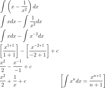 \begin{aligned} &\int\left(x-\frac{1}{x^{2}}\right) d x \\ &\int x d x-\int \frac{1}{x^{2}} d x \\ &\int x d x-\int x^{-2} d x \\ &{\left[\frac{x^{1+1}}{1+1}\right]-\left[\frac{x^{-2+1}}{-2+1}\right]+c} \\ &\frac{x^{2}}{2}-\frac{x^{-1}}{-1}+c \\ &\frac{x^{2}}{2}+\frac{1}{x}+c\quad\quad\quad\quad\quad\quad\left[\int x^{n} d x=\frac{x^{n+1}}{n+1}\right] \\ \end{aligned}