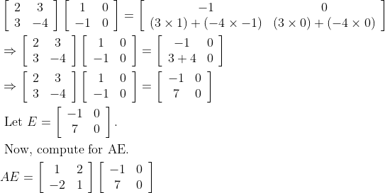 \begin{aligned} &\left[\begin{array}{cc} 2 & 3 \\ 3 & -4 \end{array}\right]\left[\begin{array}{cc} 1 & 0 \\ -1 & 0 \end{array}\right]=\left[\begin{array}{cc} -1 & 0 \\ (3 \times 1)+(-4 \times-1) & (3 \times 0)+(-4 \times 0) \end{array}\right]\\ &\Rightarrow\left[\begin{array}{cc} 2 & 3 \\ 3 & -4 \end{array}\right]\left[\begin{array}{cc} 1 & 0 \\ -1 & 0 \end{array}\right]=\left[\begin{array}{cc} -1 & 0 \\ 3+4 & 0 \end{array}\right]\\ &\Rightarrow\left[\begin{array}{cc} 2 & 3 \\ 3 & -4 \end{array}\right]\left[\begin{array}{cc} 1 & 0 \\ -1 & 0 \end{array}\right]=\left[\begin{array}{cc} -1 & 0 \\ 7 & 0 \end{array}\right]\\ &\text { Let } E=\left[\begin{array}{cc} -1 & 0 \\ 7 & 0 \end{array}\right] .\\ &\text { Now, compute for AE. }\\ &A E=\left[\begin{array}{cc} 1 & 2 \\ -2 & 1 \end{array}\right]\left[\begin{array}{cc} -1 & 0 \\ 7 & 0 \end{array}\right] \end{aligned}