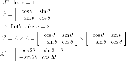 \begin{aligned} &\left|A^{n}\right| \text { let } \mathrm{n}=1\\ &A^{1}=\left[\begin{array}{cc} \cos \theta & \sin \theta \\ -\sin \theta & \cos \theta \end{array}\right]\\ &\rightarrow \text { Let's take } n=2\\ &A^{2}=A \times A=\left[\begin{array}{cc} \cos \theta & \sin \theta \\ -\sin \theta & \cos \theta \end{array}\right] \times\left[\begin{array}{cc} \cos \theta & \sin \theta \\ -\sin \theta & \cos \theta \end{array}\right]\\ &A^{2}=\left[\begin{array}{ccc} \cos 2 \theta & \sin 2 & \theta \\ -\sin 2 \theta & \cos 2 \theta \end{array}\right] \end{aligned}