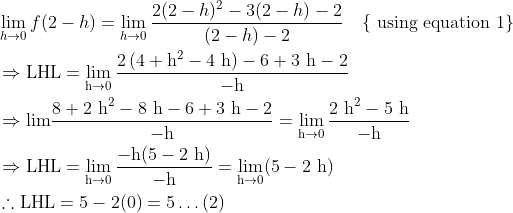 \begin{aligned} &\lim _{h \rightarrow 0} f(2-h)=\lim _{h \rightarrow 0} \frac{2(2-h)^{2}-3(2-h)-2}{(2-h)-2} \quad\{\text { using equation } 1\}\\ &\Rightarrow \mathrm{LHL}=\lim _{\mathrm{h} \rightarrow 0} \frac{2\left(4+\mathrm{h}^{2}-4 \mathrm{~h}\right)-6+3 \mathrm{~h}-2}{-\mathrm{h}}\\ &\Rightarrow \mathrm{lim} \frac{8+2 \mathrm{~h}^{2}-8 \mathrm{~h}-6+3 \mathrm{~h}-2}{-\mathrm{h}}=\lim _{\mathrm{h} \rightarrow 0} \frac{2 \mathrm{~h}^{2}-5 \mathrm{~h}}{-\mathrm{h}}\\ &\Rightarrow \mathrm{LHL}=\lim _{\mathrm{h} \rightarrow 0} \frac{-\mathrm{h}(5-2 \mathrm{~h})}{-\mathrm{h}}=\lim _{\mathrm{h} \rightarrow 0}(5-2 \mathrm{~h})\\ &\therefore \mathrm{LHL}=5-2(0)=5 \ldots(2) \end{aligned}