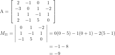 \begin{aligned} &\mathrm{A}=\left[\begin{array}{cccc} 2 & -1 & 0 & 1 \\ -3 & 0 & 1 & -2 \\ 1 & 1 & -1 & 1 \\ 2 & -1 & 5 & 0 \end{array}\right] \\ &\begin{aligned} M_{11}=\left|\begin{array}{ccc} 0 & 1 & -2 \\ 1 & -1 & 1 \\ -1 & 5 & 0 \end{array}\right| &=0(0-5)-1(0+1)-2(5-1) \\ &=-1-8 \\ &=-9 \end{aligned} \end{aligned}
