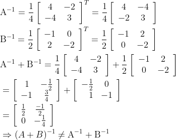 \begin{aligned} &\mathrm{A}^{-1}=\frac{1}{4}\left[\begin{array}{cc} 4 & -2 \\ -4 & 3 \end{array}\right]^{T}=\frac{1}{4}\left[\begin{array}{cc} 4 & -4 \\ -2 & 3 \end{array}\right] \\ &\mathrm{B}^{-1}=\frac{1}{2}\left[\begin{array}{cc} -1 & 0 \\ 2 & -2 \end{array}\right]^{T}=\frac{1}{2}\left[\begin{array}{cc} -1 & 2 \\ 0 & -2 \end{array}\right] \\ &\mathrm{A}^{-1}+\mathrm{B}^{-1}=\frac{1}{4}\left[\begin{array}{cc} 4 & -2 \\ -4 & 3 \end{array}\right]+\frac{1}{2}\left[\begin{array}{cc} -1 & 2 \\ 0 & -2 \end{array}\right] \\ &=\left[\begin{array}{cc} 1 & -\frac{1}{2} \\ -1 & \frac{3}{4} \end{array}\right]+\left[\begin{array}{rc} -\frac{1}{2} & 0 \\ 1 & -1 \end{array}\right] \\ &=\left[\begin{array}{cc} \frac{1}{2} & \frac{-1}{2} \\ 0 & -\frac{1}{4} \end{array}\right] \\ &\Rightarrow(A+B)^{-1} \neq \mathrm{A}^{-1}+\mathrm{B}^{-1} \end{aligned}