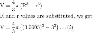 \begin{aligned} &\mathrm{V}=\frac{4}{3} \pi\left(\mathrm{R}^{3}-\mathrm{r}^{3}\right)\\ &\mathrm{R} \text { and } \mathrm{r} \text { values are substituted, we get }\\ &\mathrm{V}=\frac{4}{3} \pi\left((3.0005)^{3}-3^{3}\right) \ldots (i) \end{aligned}
