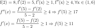 \begin{aligned} &\mathrm{f}(2)=8, \mathrm{f}^{\prime}(2)=5, \mathrm{f}^{\prime}(\mathrm{x}) \geq 1, \mathrm{f}^{\prime \prime}(\mathrm{x}) \geq 4, \forall \mathrm{x} \in(1,6)\\ &f^{\prime \prime}(x)=\frac{f^{\prime}(5)-f^{\prime}(2)}{5-2} \geq 4 \Rightarrow f^{\prime}(5) \geq 17\\ &f^{\prime}(x)=\frac{f(5)-f(2)}{5-2} \geq 1 \Rightarrow f(5) \geq 11 \end{aligned}