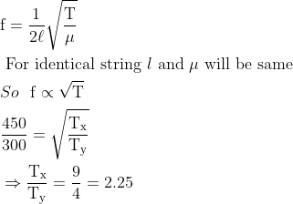 \begin{aligned} &\mathrm{f}=\frac{1}{2 \ell} \sqrt{\frac{\mathrm{T}}{\mu}}\\ &\text { For identical string } l \text { and } \mu \text { will be same }\\ &So \ \ \mathrm{f} \propto \sqrt{\mathrm{T}}\\ &\frac{450}{300}=\sqrt{\frac{\mathrm{T}_{\mathrm{x}}}{\mathrm{T}_{\mathrm{y}}}}\\ &\Rightarrow \frac{\mathrm{T}_{\mathrm{x}}}{\mathrm{T}_{\mathrm{y}}}=\frac{9}{4}=2.25 \end{aligned}