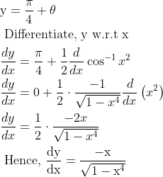 \begin{aligned} &\mathrm{y}=\frac{\pi}{4}+\theta\\ &\text { Differentiate, y w.r.t x }\\ &\frac{d y}{d x}=\frac{\pi}{4}+\frac{1}{2} \frac{d}{d x} \cos ^{-1} x^{2}\\ &\frac{d y}{d x}=0+\frac{1}{2} \cdot \frac{-1}{\sqrt{1-x^{4}}} \frac{d}{d x}\left(x^{2}\right)\\ &\frac{d y}{d x}=\frac{1}{2} \cdot \frac{-2 x}{\sqrt{1-x^{4}}}\\ &\text { Hence, } \frac{\mathrm{dy}}{\mathrm{dx}}=\frac{-\mathrm{x}}{\sqrt{1-\mathrm{x}^{4}}} \end{aligned}