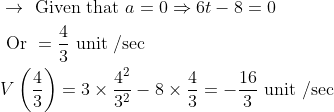 \begin{aligned} &\rightarrow \text { Given that } a=0 \Rightarrow 6 t-8=0 \\ &\text { Or }=\frac{4}{3} \text { unit } / \mathrm{sec} \\ &V\left(\frac{4}{3}\right)=3 \times \frac{4^{2}}{3^{2}}-8 \times \frac{4}{3}=-\frac{16}{3} \text { unit } / \mathrm{sec} \end{aligned}