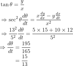 \begin{aligned} &\tan \theta=\frac{y}{x} \\ &\Rightarrow \sec ^{2} \theta \frac{d \theta}{d t}=\frac{x \frac{d y}{d x}-y \frac{d x}{d t}}{x^{2}} \\ &\Rightarrow \frac{13^{2}}{5^{2}} \frac{d \theta}{d t}=\frac{5 \times 15+10 \times 12}{5^{2}} \\ &\begin{aligned} \Rightarrow \frac{d \theta}{d t} &=\frac{195}{165} \\ &=\frac{15}{13} \end{aligned} \end{aligned}