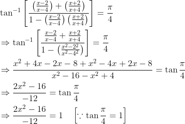 \begin{aligned} &\tan ^{-1}\left[\frac{\left(\frac{x-2}{x-4}\right)+\left(\frac{x+2}{x+4}\right)}{1-\left(\frac{x-2}{x-4}\right)\left(\frac{x+2}{x+4}\right)}\right]=\frac{\pi}{4} \\ &\Rightarrow \tan ^{-1}\left[\frac{\frac{x-2}{x-4}+\frac{x+2}{x+4}}{1-\left(\frac{x^{2}-2^{2}}{x^{2}-4^{2}}\right)}\right]=\frac{\pi}{4} \\ &\Rightarrow \frac{x^{2}+4 x-2 x-8+x^{2}-4 x+2 x-8}{x^{2}-16-x^{2}+4}=\tan \frac{\pi}{4} \\ &\Rightarrow \frac{2 x^{2}-16}{-12}=\tan \frac{\pi}{4} \\ &\Rightarrow \frac{2 x^{2}-16}{-12}=1 \quad\left[\because \tan \frac{\pi}{4}=1\right] \end{aligned}
