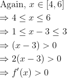 \begin{aligned} &\text { Again, } x \in[4,6] \\ &\Rightarrow 4 \leq x \leq 6 \\ &\Rightarrow 1 \leq x-3 \leq 3 \\ &\Rightarrow(x-3)>0 \\ &\Rightarrow 2(x-3)>0 \\ &\Rightarrow f^{\prime}(x)>0 \end{aligned}
