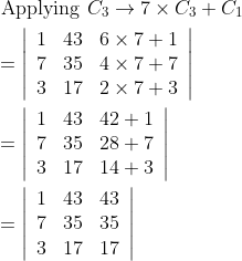 \begin{aligned} &\text { Applying } C_{3} \rightarrow 7 \times C_{3}+C_{1} \\ &=\left|\begin{array}{lll} 1 & 43 & 6 \times 7+1 \\ 7 & 35 & 4 \times 7+7 \\ 3 & 17 & 2 \times 7+3 \end{array}\right| \\ &=\left|\begin{array}{lll} 1 & 43 & 42+1 \\ 7 & 35 & 28+7 \\ 3 & 17 & 14+3 \end{array}\right| \\ &=\left|\begin{array}{lll} 1 & 43 & 43 \\ 7 & 35 & 35 \\ 3 & 17 & 17 \end{array}\right| \end{aligned}