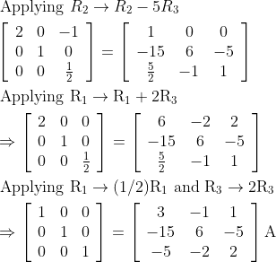 \begin{aligned} &\text { Applying } R_{2} \rightarrow R_{2}-5 R_{3}\\ &\left[\begin{array}{ccc} 2 & 0 & -1 \\ 0 & 1 & 0 \\ 0 & 0 & \frac{1}{2} \end{array}\right]=\left[\begin{array}{ccc} 1 & 0 & 0 \\ -15 & 6 & -5 \\ \frac{5}{2} & -1 & 1 \end{array}\right]\\ &\text { Applying } \mathrm{R}_{1} \rightarrow \mathrm{R}_{1}+2 \mathrm{R}_{3}\\ &\Rightarrow\left[\begin{array}{ccc} 2 & 0 & 0 \\ 0 & 1 & 0 \\ 0 & 0 & \frac{1}{2} \end{array}\right]=\left[\begin{array}{ccc} 6 & -2 & 2 \\ -15 & 6 & -5 \\ \frac{5}{2} & -1 & 1 \end{array}\right]\\ &\text { Applying } \mathrm{R}_{1} \rightarrow(1 / 2) \mathrm{R}_{1} \text { and } \mathrm{R}_{3} \rightarrow 2 \mathrm{R}_{3}\\ &\Rightarrow\left[\begin{array}{ccc} 1 & 0 & 0 \\ 0 & 1 & 0 \\ 0 & 0 & 1 \end{array}\right]=\left[\begin{array}{ccc} 3 & -1 & 1 \\ -15 & 6 & -5 \\ -5 & -2 & 2 \end{array}\right] \mathrm{A}\\ \end{aligned}