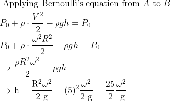 \begin{aligned} &\text { Applying Bernoulli's equation from } A \text { to } B\\ &P_{0}+\rho \cdot \frac{ V^{2}}{2} -\rho g h=P_{0}\\ &P_{0}+\rho \cdot \frac{ \omega^{2}R^2}{2} -\rho g h=P_{0}\\ &\Rightarrow \frac{\rho R^{2} \omega^{2}}{2}=\rho g h\\ &\Rightarrow \mathrm{h}=\frac{\mathrm{R}^{2} \omega^{2}}{2 \mathrm{~g}}=(5)^{2} \frac{\omega^{2}}{2 \mathrm{~g}}=\frac{25}{2} \frac{\omega^{2}}{\mathrm{~g}} \end{aligned}