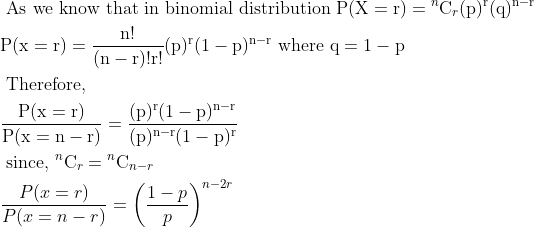 \begin{aligned} &\text { As we know that in binomial distribution } \mathrm{P}(\mathrm{X}=\mathrm{r})={ }^{n} \mathrm{C}_{r}(\mathrm{p})^{\mathrm{r}}(\mathrm{q})^{\mathrm{n}-\mathrm{r}}\\ &\mathrm{P}(\mathrm{x}=\mathrm{r})=\frac{\mathrm{n} !}{(\mathrm{n}-\mathrm{r}) ! \mathrm{r} !}(\mathrm{p})^{\mathrm{r}}(1-\mathrm{p})^{\mathrm{n}-\mathrm{r}} \text { where } \mathrm{q}=1-\mathrm{p}\\ &\text { Therefore, }\\ &\frac{\mathrm{P}(\mathrm{x}=\mathrm{r})}{\mathrm{P}(\mathrm{x}=\mathrm{n}-\mathrm{r})}=\frac{(\mathrm{p})^{\mathrm{r}}(1-\mathrm{p})^{\mathrm{n}-\mathrm{r}}}{(\mathrm{p})^{\mathrm{n}-\mathrm{r}}(1-\mathrm{p})^{\mathrm{r}}}{}\\ &\text { since, }{ }^{n} \mathrm{C}_{r}={ }^{n} \mathrm{C}_{n-r}\\ &\frac{P(x=r)}{P(x=n-r)}=\left(\frac{1-p}{p}\right)^{n-2 r} \end{aligned}