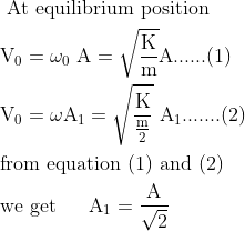 \begin{aligned} &\text { At equilibrium position }\\ &\mathrm{V}_{0}=\omega_{0} \mathrm{~A}=\sqrt{\frac{\mathrm{K}}{\mathrm{m}}} \mathrm{A}......(1)\\ &\mathrm{V}_0=\omega \mathrm{A}_1=\sqrt{\frac{\mathrm{K}}{\frac{\mathrm{m}}{2}}} \mathrm{~A}_1.......(2)\\ &\text{from equation (1) and (2)}\\ &\text{we get} \ \ \quad \mathrm{A}_1=\frac{\mathrm{A}}{\sqrt{2}} \end{aligned}