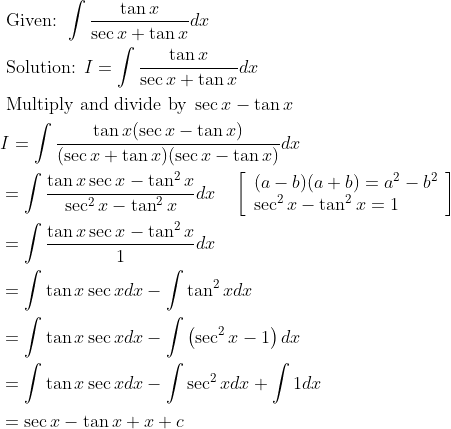 \begin{aligned} &\text { Given: } \int \frac{\tan x}{\sec x+\tan x} d x\\ &\text { Solution: } I=\int \frac{\tan x}{\sec x+\tan x} d x\\ &\text { Multiply and divide by } \sec x-\tan x\\ &I=\int \frac{\tan x(\sec x-\tan x)}{(\sec x+\tan x)(\sec x-\tan x)} d x\\ &=\int \frac{\tan x \sec x-\tan ^{2} x}{\sec ^{2} x-\tan ^{2} x} d x \quad\left[\begin{array}{l} (a-b)(a+b)=a^{2}-b^{2} \\ \sec ^{2} x-\tan ^{2} x=1 \end{array}\right]\\ &=\int \frac{\tan x \sec x-\tan ^{2} x}{1} d x\\ &=\int \tan x \sec x d x-\int \tan ^{2} x d x\\ &=\int \tan x \sec x d x-\int\left(\sec ^{2} x-1\right) d x\\ &=\int \tan x \sec x d x-\int \sec ^{2} x d x+\int 1 d x\\ &=\sec x-\tan x+x+c \end{aligned}