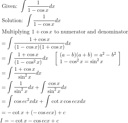 \begin{aligned} &\text { Given: } \int \frac{1}{1-\cos x} d x\\ &\text { Solution: } \int \frac{1}{1-\cos x} d x\\ &\text { Multiplying } 1+\cos x \text { to numerator and denominator }\\ &=\int \frac{1+\cos x}{(1-\cos x)(1+\cos x)} d x\\ &=\int \frac{1+\cos x}{\left(1-\cos ^{2} x\right)} d x \quad\left[\begin{array}{l} (a-b)(a+b)=a^{2}-b^{2} \\ 1-\cos ^{2} x=\sin ^{2} x \end{array}\right]\\ &=\int \frac{1+\cos x}{\sin ^{2} x} d x\\ &=\int \frac{1}{\sin ^{2} x} d x+\int \frac{\cos x}{\sin ^{2} x} d x\\ &=\int \cos e c^{2} x d x+\int \cot x \cos e c x d x\\ &=-\cot x+(-\cos e c x)+c\\ &I=-\cot x-\cos e c x+c \end{aligned}