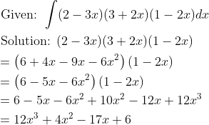 \begin{aligned} &\text { Given: } \int(2-3 x)(3+2 x)(1-2 x) d x \\ &\text { Solution: }(2-3 x)(3+2 x)(1-2 x) \\ &=\left(6+4 x-9 x-6 x^{2}\right)(1-2 x) \\ &=\left(6-5 x-6 x^{2}\right)(1-2 x) \\ &=6-5 x-6 x^{2}+10 x^{2}-12 x+12 x^{3} \\ &=12 x^{3}+4 x^{2}-17 x+6 \end{aligned}