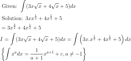\begin{aligned} &\text { Given: } \int(3 x \sqrt{x}+4 \sqrt{x}+5) d x \\ &\text { Solution: } 3 x x^{\frac{1}{2}}+4 x^{\frac{1}{2}}+5 \\ &=3 x^{\frac{3}{2}}+4 x^{\frac{1}{2}}+5 \\ &I=\int(3 x \sqrt{x}+4 \sqrt{x}+5) d x=\int\left(3 x . x^{\frac{1}{2}}+4 x^{\frac{1}{2}}+5\right) d x \\ &\left\{\int x^{a} d x=\frac{1}{a+1} x^{a+1}+c, a \neq-1\right\} \end{aligned}