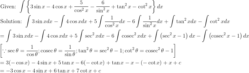 \begin{aligned} &\text { Given: } \int\left\{3 \sin x-4 \cos x+\frac{5}{\cos ^{2} x}-\frac{6}{\sin ^{2} x}+\tan ^{2} x-\cot ^{2} x\right\} d x\\ &\text { Solution: } \int 3 \sin x d x-\int 4 \cos x d x+5 \int \frac{1}{\cos ^{2} x} d x-6 \int \frac{1}{\sin ^{2} x} d x+\int \tan ^{2} x d x-\int \cot ^{2} x d x\\ &=\int 3 \sin x d x-\int 4 \cos x d x+5 \int \sec ^{2} x d x-6 \int \operatorname{cosec}^{2} x d x+\int\left(\sec ^{2} x-1\right) d x-\int\left(\operatorname{cosec}^{2} x-1\right) d x\\ &\left[\because \sec \theta=\frac{1}{\cos \theta} ; \operatorname{cosec} \theta=\frac{1}{\sin \theta} ; \tan ^{2} \theta=\sec ^{2} \theta-1 ; \cot ^{2} \theta=\operatorname{cosec}^{2} \theta-1\right]\\ &=3(-\cos x)-4 \sin x+5 \tan x-6(-\cot x)+\tan x-x-(-\cot x)+x+c\\ &=-3 \cos x-4 \sin x+6 \tan x+7 \cot x+c \end{aligned}