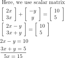 \begin{aligned} &\text { Here, we use scalar matrix }\\ &\left[\begin{array}{c} 2 x \\ 3 x \end{array}\right]+\left[\begin{array}{c} -y \\ y \end{array}\right]=\left[\begin{array}{l} 10 \\ 5 \end{array}\right]\\ &\left[\begin{array}{c} 2 x-y \\ 3 x+y \end{array}\right]=\left[\begin{array}{l} 10 \\ 5 \end{array}\right]\\ &2 x-y=10\\ &\frac{3 x+y=5}{5 x=15} \end{aligned}
