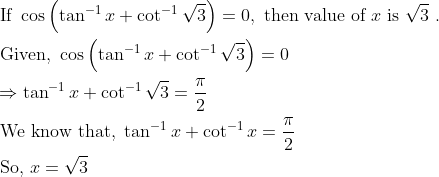 \begin{aligned} &\text { If } \cos \left(\tan ^{-1} x+\cot ^{-1} \sqrt{3}\right)=0, \text { then value of } x \text { is } \sqrt{3} \text { . }\\ &\text { Given, } \cos \left(\tan ^{-1} x+\cot ^{-1} \sqrt{3}\right)=0\\ &\Rightarrow \tan ^{-1} x+\cot ^{-1} \sqrt{3}=\frac{\pi}{2}\\ &\text { We know that, } \tan ^{-1} x+\cot ^{-1} x=\frac{\pi}{2}\\ &\text { So, } x=\sqrt{3} \end{aligned}