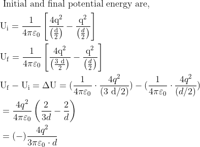 \begin{aligned} &\text { Initial and final potential energy are, }\\ &\mathrm{U}_{\mathrm{i}}=\frac{1}{4 \pi \varepsilon_{0}}\left[\frac{4 \mathrm{q}^{2}}{\left(\frac{\mathrm{d}}{2}\right)}-\frac{\mathrm{q}^{2}}{\left(\frac{d}{2}\right)}\right]\\ &\mathrm{U}_{\mathrm{f}}=\frac{1}{4 \pi \varepsilon_{0}}\left[\frac{4 \mathrm{q}^{2}}{\left(\frac{3 \mathrm{~d}}{2}\right)}-\frac{\mathrm{q}^{2}}{\left(\frac{d}{2}\right)}\right]\\ &\mathrm{U}_{\mathrm{f}}-\mathrm{U}_{\mathrm{i}}=\Delta \mathrm{U}=(\frac{1}{4 \pi \varepsilon_{0}} \cdot \frac{4 q^2 }{(3 \mathrm{~d} / 2)})-(\frac{1}{4 \pi \varepsilon_{0}} \cdot \frac{4 q^2}{(d / 2)})\\ &=\frac{4 q^{2}}{4 \pi \varepsilon_{0}}\left(\frac{2}{3d}-\frac{2}{d}\right)\\ &=(-) \frac{4 q^{2}}{3 \pi \varepsilon_{0} \cdot d} \end{aligned}