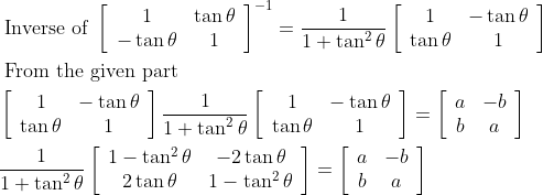 \begin{aligned} &\text { Inverse of }\left[\begin{array}{cc} 1 & \tan \theta \\ -\tan \theta & 1 \end{array}\right]^{-1}=\frac{1}{1+\tan ^{2} \theta}\left[\begin{array}{cc} 1 & -\tan \theta \\ \tan \theta & 1 \end{array}\right]\\ &\text { From the given part }\\ &\left[\begin{array}{cc} 1 & -\tan \theta \\ \tan \theta & 1 \end{array}\right] \frac{1}{1+\tan ^{2} \theta}\left[\begin{array}{cc} 1 & -\tan \theta \\ \tan \theta & 1 \end{array}\right]=\left[\begin{array}{cc} a & -b \\ b & a \end{array}\right]\\ &\frac{1}{1+\tan ^{2} \theta}\left[\begin{array}{cc} 1-\tan ^{2} \theta & -2 \tan \theta \\ 2 \tan \theta & 1-\tan ^{2} \theta \end{array}\right]=\left[\begin{array}{cc} a & -b \\ b & a \end{array}\right] \end{aligned}