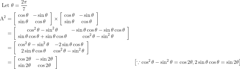 \begin{aligned} &\text { Let } \theta=\frac{2 \pi}{7} \\ &\begin{aligned} \mathrm{A}^{2} &=\left[\begin{array}{cc} \cos \theta & -\sin \theta \\ \sin \theta & \cos \theta \end{array}\right] \times\left[\begin{array}{cc} \cos \theta & -\sin \theta \\ \sin \theta & \cos \theta \end{array}\right] \\ &=\left[\begin{array}{cc} \cos ^{2} \theta-\sin ^{2} \theta & -\sin \theta \cos \theta-\sin \theta \cos \theta \\ \sin \theta \cos \theta+\sin \theta \cos \theta & \cos ^{2} \theta-\sin ^{2} \theta \end{array}\right] \\ &=\left[\begin{array}{cc} \cos ^{2} \theta-\sin ^{2} \theta & -2 \sin \theta \cos \theta \\ 2 \sin \theta \cos \theta & \cos ^{2} \theta-\sin ^{2} \theta \end{array}\right] \\ &=\left[\begin{array}{cc} \cos 2 \theta & -\sin 2 \theta \\ \sin 2 \theta & \cos 2 \theta \end{array}\right] &\left[\because \cos ^{2} \theta-\sin ^{2} \theta=\cos 2 \theta, 2 \sin \theta \cos \theta=\sin 2 \theta\right] \end{aligned} \end{aligned}
