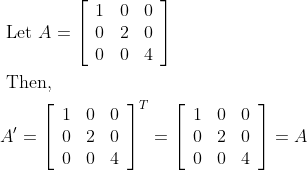 \begin{aligned} &\text { Let } A=\left[\begin{array}{lll} 1 & 0 & 0 \\ 0 & 2 & 0 \\ 0 & 0 & 4 \end{array}\right]\\ &\text { Then, }\\ &A^{\prime}=\left[\begin{array}{lll} 1 & 0 & 0 \\ 0 & 2 & 0 \\ 0 & 0 & 4 \end{array}\right]^{T}=\left[\begin{array}{lll} 1 & 0 & 0 \\ 0 & 2 & 0 \\ 0 & 0 & 4 \end{array}\right]=A \end{aligned}
