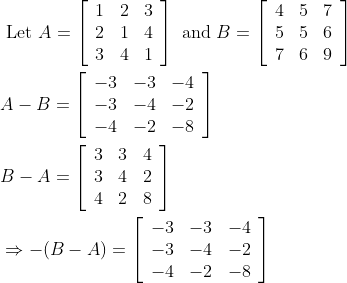 \begin{aligned} &\text { Let } A=\left[\begin{array}{lll} 1 & 2 & 3 \\ 2 & 1 & 4 \\ 3 & 4 & 1 \end{array}\right] \text { and } B=\left[\begin{array}{lll} 4 & 5 & 7 \\ 5 & 5 & 6 \\ 7 & 6 & 9 \end{array}\right]\\ &A-B=\left[\begin{array}{lll} -3 & -3 & -4 \\ -3 & -4 & -2 \\ -4 & -2 & -8 \end{array}\right]\\ &B-A=\left[\begin{array}{lll} 3 & 3 & 4 \\ 3 & 4 & 2 \\ 4 & 2 & 8 \end{array}\right]\\ &\Rightarrow-(B-A)=\left[\begin{array}{ccc} -3 & -3 & -4 \\ -3 & -4 & -2 \\ -4 & -2 & -8 \end{array}\right] \end{aligned}