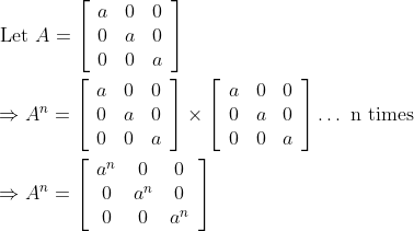 \begin{aligned} &\text { Let } A=\left[\begin{array}{lll} a & 0 & 0 \\ 0 & a & 0 \\ 0 & 0 & a \end{array}\right] \\ &\Rightarrow A^{n}=\left[\begin{array}{lll} a & 0 & 0 \\ 0 & a & 0 \\ 0 & 0 & a \end{array}\right] \times\left[\begin{array}{lll} a & 0 & 0 \\ 0 & a & 0 \\ 0 & 0 & a \end{array}\right] \ldots \text { n times } \\ &\Rightarrow A^{n}=\left[\begin{array}{ccc} a^{n} & 0 & 0 \\ 0 & a^{n} & 0 \\ 0 & 0 & a^{n} \end{array}\right] \end{aligned}