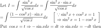 \begin{aligned} &\text { Let } I=\int \frac{\sin ^{3} x}{\sqrt{\cos x}} d x=\int \frac{\sin ^{2} x \cdot \sin x}{\sqrt{\cos x}} d x \\ &=\int \frac{\left(1-\cos ^{2} x\right) \cdot \sin x}{\sqrt{\cos x}} d x \quad\left[\begin{array}{l} \because \sin ^{2} x+\cos ^{2} x=1 \\ \Rightarrow \sin ^{2} x=1-\cos ^{2} x \end{array}\right] \\ &\text { Put } \cos x=t \Rightarrow-\sin x d x=d t \Rightarrow \sin x d x=-d t \text { then } \end{aligned}