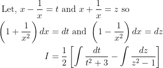 \begin{aligned} &\text { Let, } x-\frac{1}{x}=t \text { and } x+\frac{1}{x}=z \text { so } \\ &\begin{aligned} \left(1+\frac{1}{x^{2}}\right) d x &=d t \text { and }\left(1-\frac{1}{x^{2}}\right) d x=d z \\ I &=\frac{1}{2}\left[\int \frac{d t}{t^{2}+3}-\int \frac{d z}{z^{2}-1}\right] \end{aligned} \end{aligned}