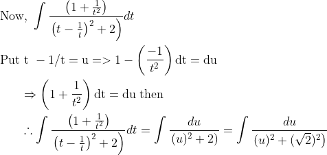 \begin{aligned} &\text { Now, } \int \frac{\left(1+\frac{1}{t^{2}}\right)}{\left.\left(t-\frac{1}{t}\right)^{2}+2\right)} d t \\ &\text { Put t }-1 / \mathrm{t}=\mathrm{u}=>1-\left(\frac{-1}{t^{2}}\right) \mathrm{dt}=\mathrm{d} \mathrm{u} \\ &\qquad \Rightarrow\left(1+\frac{1}{t^{2}}\right) \mathrm{d} \mathrm{t}=\mathrm{d} \mathrm{u} \text { then } \\ &\qquad \therefore \int \frac{\left(1+\frac{1}{t^{2}}\right)}{\left.\left(t-\frac{1}{t}\right)^{2}+2\right)} d t=\int \frac{d u}{\left.(u)^{2}+2\right)}=\int \frac{d u}{\left.(u)^{2}+(\sqrt{2})^{2}\right)} \end{aligned}