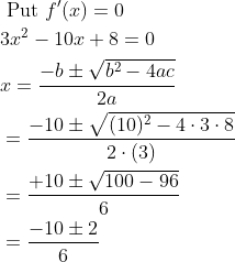 \begin{aligned} &\text { Put } f^{\prime}(x)=0 \\ &3 x^{2}-10 x+8=0 \\ &x=\frac{-b \pm \sqrt{b^{2}-4 a c}}{2 a} \\ &=\frac{-10 \pm \sqrt{(10)^{2}-4 \cdot 3 \cdot 8}}{2 \cdot(3)} \\ &=\frac{+10 \pm \sqrt{100-96}}{6} \\ &=\frac{-10 \pm 2}{6} \end{aligned}