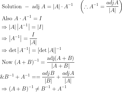 \begin{aligned} &\text { Solution }-\text { adj } A=|A| \cdot A^{-1} \quad\left(\therefore A^{-1}=\frac{a d j A}{|A|}\right) \\ &\text { Also } A \cdot A^{-1}=I \\ &\Rightarrow|A|\left|A^{-1}\right|=|I| \\ &\Rightarrow\left|A^{-1}\right|=\frac{I}{|A|} \\ &\Rightarrow \operatorname{det}\left|A^{-1}\right|=[\operatorname{det}|A|]^{-1} \\ &\text { Now }(A+B)^{-1}=\frac{\operatorname{adj}(A+B)}{|A+B|} \\ &\& B^{-1}+A^{-1}==\frac{a d j B}{|B|}+\frac{a d j A}{|A|} \\ &\Rightarrow(A+B)^{-1} \neq B^{-1}+A^{-1} \end{aligned}