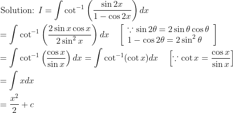 \begin{aligned} &\text { Solution: } I=\int \cot ^{-1}\left(\frac{\sin 2 x}{1-\cos 2 x}\right) d x \\ &=\int \cot ^{-1}\left(\frac{2 \sin x \cos x}{2 \sin ^{2} x}\right) d x \quad\left[\begin{array}{l} \because \sin 2 \theta=2 \sin \theta \cos \theta \\ 1-\cos 2 \theta=2 \sin ^{2} \theta \end{array}\right] \\ &=\int \cot ^{-1}\left(\frac{\cos x}{\sin x}\right) d x=\int \cot ^{-1}(\cot x) d x \quad\left[\because \cot x=\frac{\cos x}{\sin x}\right] \\ &=\int x d x \\ &=\frac{x^{2}}{2}+c \end{aligned}