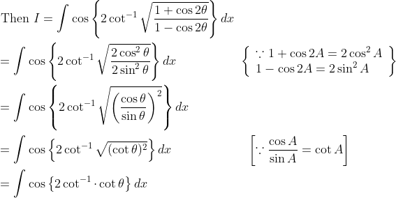 \begin{aligned} &\text { Then } I=\int \cos \left\{2 \cot ^{-1} \sqrt{\frac{1+\cos 2 \theta}{1-\cos 2 \theta}}\right\} d x \\ &=\int \cos \left\{2 \cot ^{-1} \sqrt{\frac{2 \cos ^{2} \theta}{2 \sin ^{2} \theta}}\right\} d x \quad\quad\quad\quad\quad\left\{\begin{array}{l} \because 1+\cos 2 A=2 \cos ^{2} A \\ 1-\cos 2 A=2 \sin ^{2} A \end{array}\right\} \\ &=\int \cos \left\{2 \cot ^{-1} \sqrt{\left(\frac{\cos \theta}{\sin \theta}\right)^{2}}\right\} d x \\ &=\int \cos \left\{2 \cot ^{-1} \sqrt{(\cot \theta)^{2}}\right\} d x \quad\quad\quad\quad\quad\quad\left[\because \frac{\cos A}{\sin A}=\cot A\right] \\ &=\int \cos \left\{2 \cot ^{-1} \cdot \cot \theta\right\} d x \end{aligned}