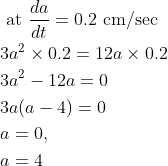 \begin{aligned} &\text { at } \frac{d a}{d t}=0.2 \mathrm{~cm} / \mathrm{sec} \\ &3 a^{2} \times 0.2=12 a \times 0.2 \\ &3 a^{2}-12 a=0 \\ &3 a(a-4)=0 \\ &a=0, \\ &a=4 \end{aligned}