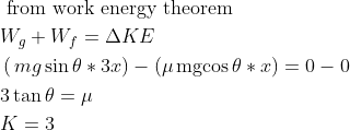 \begin{aligned} &\text { from work energy theorem }\\ &W_{g}+W_{f}=\Delta K E\\ &\operatorname({mg}\sin \theta* 3x) -(\mu \operatorname{mgcos} \theta* x)=0-0\\ &3 \tan \theta=\mu\\ &K=3 \end{aligned}