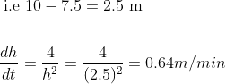\begin{aligned} &\text { i.e } 10-7.5=2.5 \mathrm{~m} \\\\ &\frac{d h}{d t}=\frac{4}{h^{2}}=\frac{4}{(2.5)^{2}}=0.64 m/min\end{aligned}