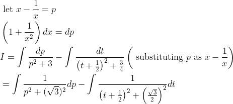 \begin{aligned} &\text { let } x-\frac{1}{x}=p \\ &\left(1+\frac{1}{x^{2}}\right) d x=d p \\ &I=\int \frac{d p}{p^{2}+3}-\int \frac{d t}{\left(t+\frac{1}{2}\right)^{2}+\frac{3}{4}}\left(\text { substituting } p \text { as } x-\frac{1}{x}\right) \\ &=\int \frac{1}{p^{2}+(\sqrt{3})^{2}} d p-\int \frac{1}{\left(t+\frac{1}{2}\right)^{2}+\left(\frac{\sqrt{3}}{2}\right)^{2}} d t \end{aligned}