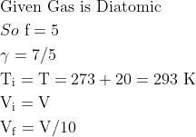 \begin{aligned} &\text {Given Gas is Diatomic }\\ &So \ \mathrm{f}=5\\ &\gamma=7 / 5\\ &\mathrm{T}_{\mathrm{i}}=\mathrm{T}=273+20=293 \mathrm{~K}\\ &\mathrm{V}_{\mathrm{i}}=\mathrm{V}\\ &\mathrm{V}_{\mathrm{f}}=\mathrm{V} / 10 \end{aligned}